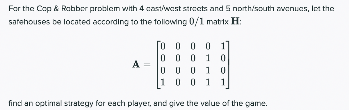 For the Cop & Robber problem with 4 east/west streets and 5 north/south avenues, let the
safehouses be located according to the following 0/1 matrix H:
A
=
000 0
00 0 1
0
0
0 0 1 0
1 0 0 1 1
find an optimal strategy for each player, and give the value of the game.