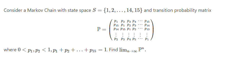 Consider a Markov Chain with state space S
=
{1,2,..., 14, 15} and transition probability matrix
P1 P2 P3 P4
P15 P1 P2 P3
P14 P15 P1 P2
P =
P15
P14
P13
⠀⠀⠀⠀⠀⠀
P2 P3 P4 P5 P1
where 0 < P1, P2 < 1, p₁ + P2 + ... + P15 = 1. Find limn→∞ Pn.