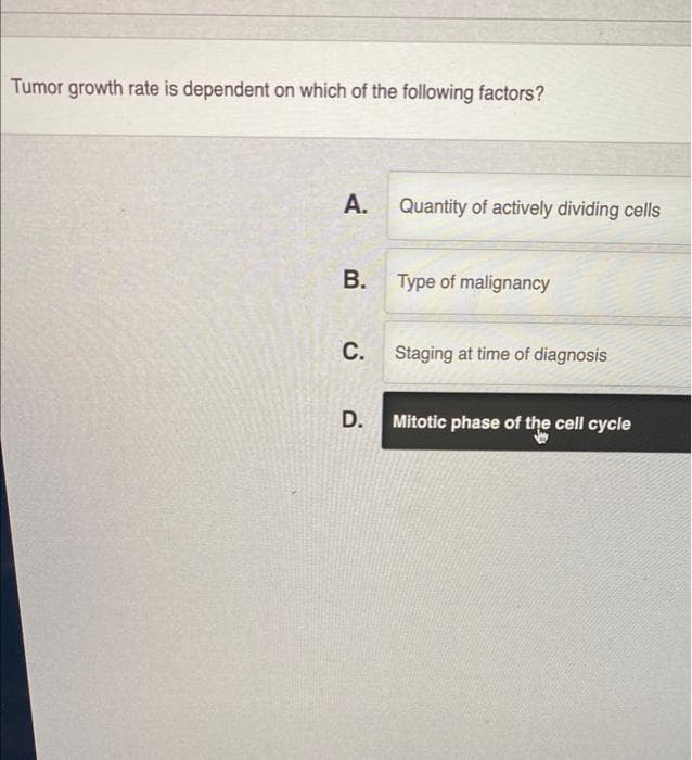 Tumor growth rate is dependent on which of the following factors?
A.
B.
C.
D.
Quantity of actively dividing cells
Type of malignancy
Staging at time of diagnosis
Mitotic phase of the cell cycle