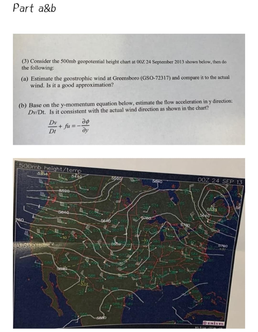 Part a&b
(3) Consider the 500mb geopotential height chart at 00Z 24 September 2013 shown below, then do
the following:
(a) Estimate the geostrophic wind at Greensboro (GSO-72317) and compare it to the actual
wind. Is it a good approximation?
(b) Base on the y-momentum equation below, estimate the flow acceleration in y direction:
Dv/Dt. Is it consistent with the actual wind direction as shown in the chart?
Dv
+ fu
Dt
=--
dy
500mb height/temp
Wh
0OZ 24 SEP 13
5620
5700
OUNISYS
