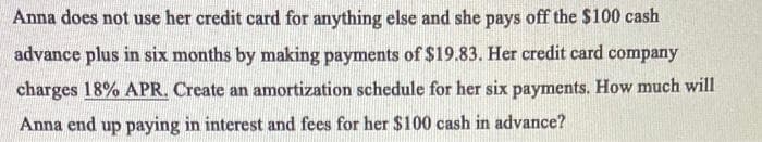 Anna does not use her credit card for anything else and she pays off the $100 cash
advance plus in six months by making payments of $19.83. Her credit card company
charges 18% APR. Create an amortization schedule for her six payments. How much will
Anna end up paying in interest and fees for her $100 cash in advance?