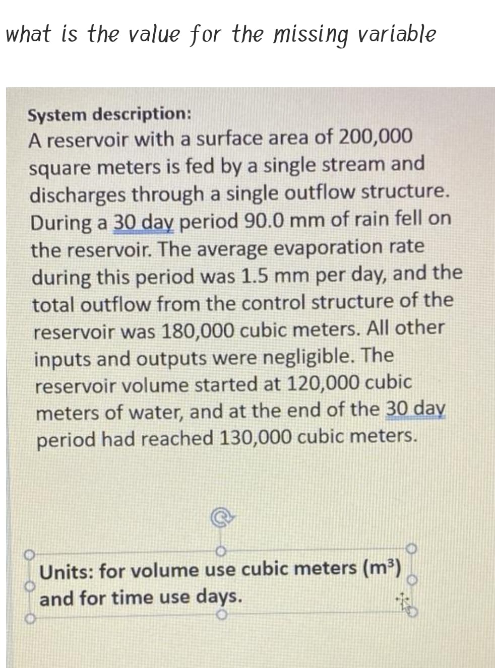 what is the value for the missing variable
System description:
A reservoir with a surface area of 200,000
square meters is fed by a single stream and
discharges through a single outflow structure.
During a 30 day period 90.0 mm of rain fell on
the reservoir. The average evaporation rate
during this period was 1.5 mm per day, and the
total outflow from the control structure of the
reservoir was 180,000 cubic meters. All other
inputs and outputs were negligible. The
reservoir volume started at 120,000 cubic
meters of water, and at the end of the 30 day
period had reached 130,000 cubic meters.
Units: for volume use cubic meters (m³)
and for time use days.
