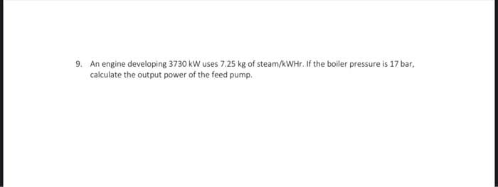 9. An engine developing 3730 kW uses 7.25 kg of steam/kWHr. If the boiler pressure is 17 bar,
calculate the output power of the feed pump.