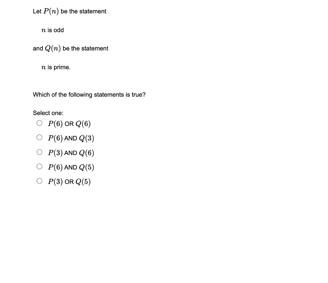 Let P(n) be the statement
n is odd
and Q(n) be the statement
n is prime.
Which of the following statements is true?
Select one:
OP(6) OR Q(6)
O P(6) AND Q (3)
P(3) AND Q(6)
P(6) AND Q(5)
O P(3) OR Q(5)