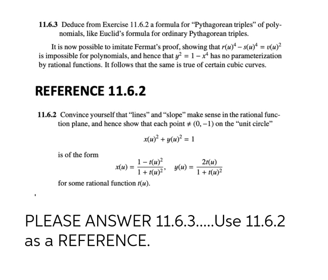 11.6.3 Deduce from Exercise 11.6.2 a formula for “Pythagorean triples" of poly-
nomials, like Euclid's formula for ordinary Pythagorean triples.
It is now possible to imitate Fermat's proof, showing that r(u)* – s(u)* = v(u)²
is impossible for polynomials, and hence that y? = 1 – x has no parameterization
by rational functions. It follows that the same is true of certain cubic curves.
REFERENCE 11.6.2
11.6.2 Convince yourself that "lines" and “slope" make sense in the rational func-
tion plane, and hence show that each point # (0, –1) on the “unit circle"
x(u)? + y(u)? = 1
is of the form
1- t(u)?
x(u) =
1+ t(u)2'
2r(и)
У (и) %3D
1+ t(u)?
for some rational function t(u).
PLEASE ANSWER 11.6.3..Use 11.6.2
as a REFERENCE.
