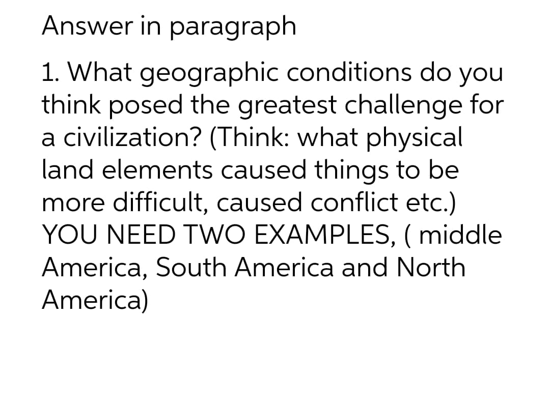 Answer in paragraph
1. What geographic conditions do you
think posed the greatest challenge for
a civilization? (Think: what physical
land elements caused things to be
more difficult, caused conflict etc.)
YOU NEED TWO EXAMPLES, ( middle
America, South America and North
America)
