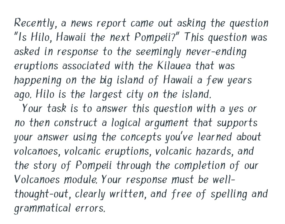 Recently, a news report came out asking the question
"Is Hilo, Hawaii the next Pompeii?" This question was
asked in response to the seemingly never-ending
eruptions associated with the Kilauea that was
happening on the big island of Hawaii a few years
ago. Hilo is the largest city on the island,
Your task is to answer this question with a yes or
no then construct a logical argument that supports
your answer using the concepts you've learned about
volcanoes, volcanic eruptions, volcanic hazards, and
the story of Pompeii through the completion of our
Volcanoes module, Your response must be well-
thought-out, clearly written, and free of spelling and
grammatical errors,
