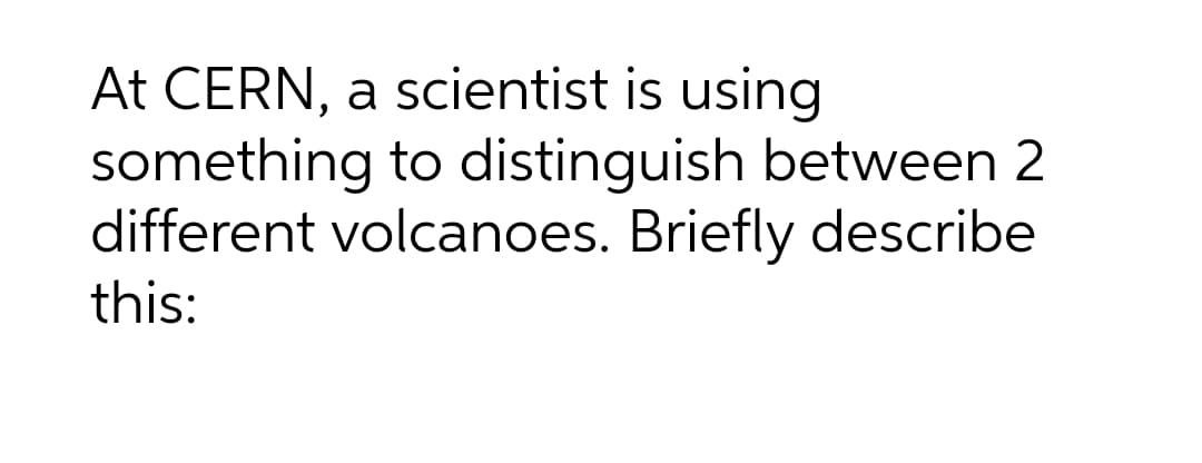 At CERN, a scientist is using
something to distinguish between 2
different volcanoes. Briefly describe
this:
