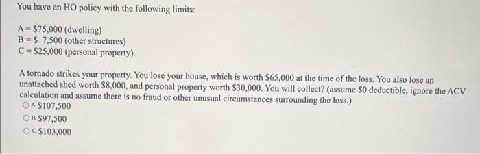 You have an HO policy with the following limits:
A $75,000 (dwelling)
B-$ 7,500 (other structures)
C-$25,000 (personal property).
A tornado strikes your property. You lose your house, which is worth $65,000 at the time of the loss. You also lose an
unattached shed worth $8,000, and personal property worth $30,000. You will collect? (assume $0 deductible, ignore the ACV
calculation and assume there is no fraud or other unusual circumstances surrounding the loss.)
OA$107,500
OB. $97,500
OC.$103,000