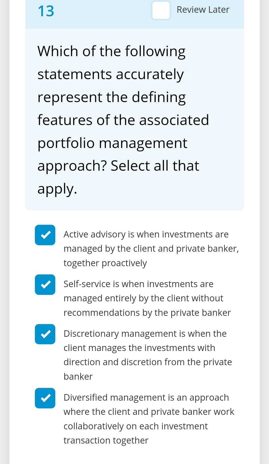 13
Review Later
Which of the following
statements accurately
represent the defining
features of the associated
portfolio management
approach? Select all that
apply.
Active advisory is when investments are
managed by the client and private banker,
together proactively
Self-service is when investments are
managed entirely by the client without
recommendations by the private banker
Discretionary management is when the
client manages the investments with
direction and discretion from the private
banker
Diversified management is an approach
where the client and private banker work
collaboratively on each investment
transaction together