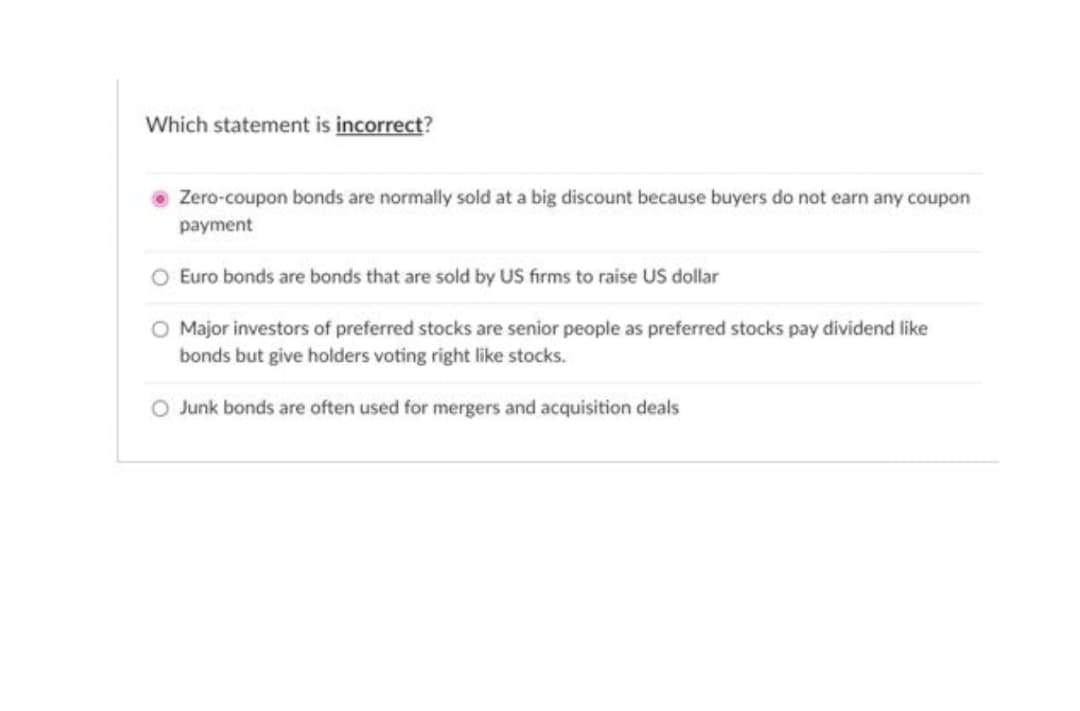 Which statement is incorrect?
Zero-coupon bonds are normally sold at a big discount because buyers do not earn any coupon
payment
Euro bonds are bonds that are sold by US firms to raise US dollar
Major investors of preferred stocks are senior people as preferred stocks pay dividend like
bonds but give holders voting right like stocks.
Junk bonds are often used for mergers and acquisition deals
