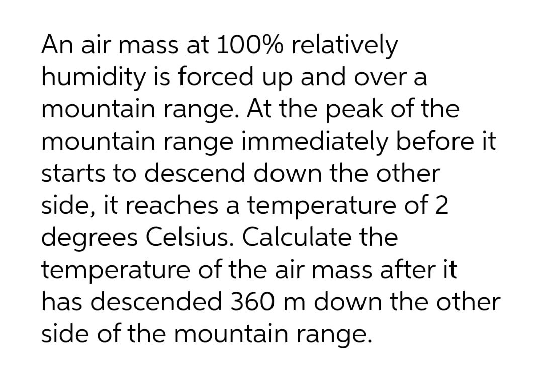 An air mass at 100% relatively
humidity is forced up and over a
mountain range. At the peak of the
mountain range immediately before it
starts to descend down the other
side, it reaches a temperature of 2
degrees Celsius. Calculate the
temperature of the air mass after it
has descended 360 m down the other
side of the mountain range.
