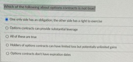 Which of the following about options contracts is not true?
One only side has an obligation; the other side has a right to exercise
O Options contracts can provide substantial leverage
O All of these are true
O Holders of options contracts can have limited loss but potentially unlimited gains
O Options contracts don't have expiration dates