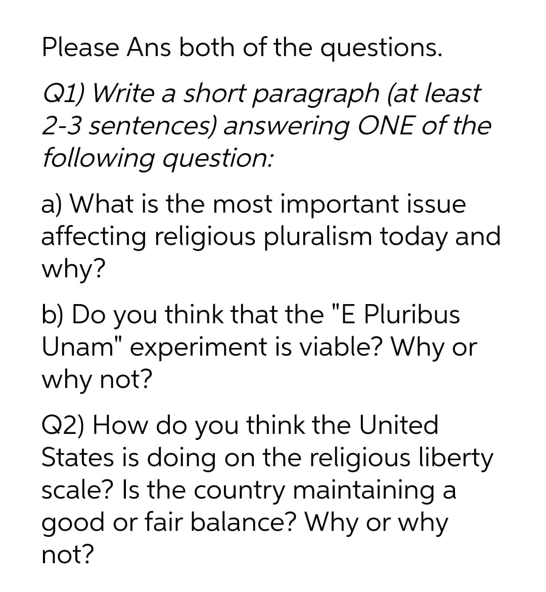 Please Ans both of the questions.
Q1) Write a short paragraph (at least
2-3 sentences) answering ONE of the
following question:
a) What is the most important issue
affecting religious pluralism today and
why?
b) Do
Unam" experiment is viable? Why or
why not?
you
think that the "E Pluribus
Q2) How do you think the United
States is doing on the religious liberty
scale? Is the country maintaining a
good or fair balance? Why or why
not?
