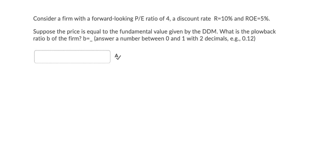 Consider a firm with a forward-looking P/E ratio of 4, a discount rate R=10% and ROE=5%.
Suppose the price is equal to the fundamental value given by the DDM. What is the plowback
ratio b of the firm? b=_ (answer a number between 0 and 1 with 2 decimals, e.g., 0.12)
