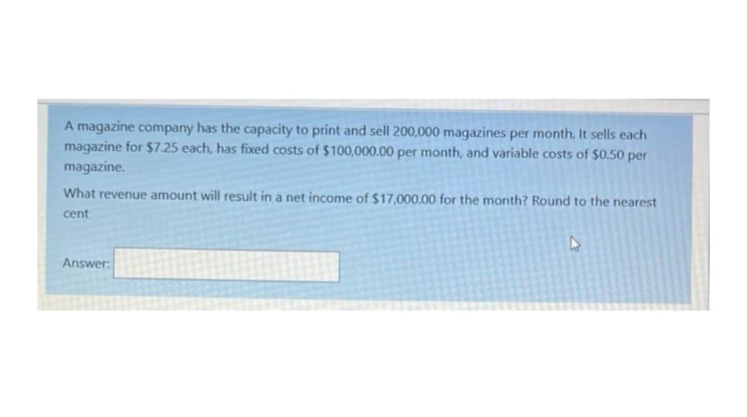 A magazine company has the capacity to print and sell 200,000 magazines per month. It sells each
magazine for $7.25 each, has fixed costs of $100,000.00 per month, and variable costs of $0.50 per
magazine.
What revenue amount will result in a net income of $17,000,00 for the month? Round to the nearest
cent
Answer:
