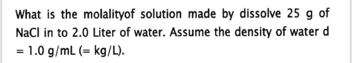 What is the molalityof solution made by dissolve 25 g of
NaCl in to 2.0 Liter of water. Assume the density of water d
= 1.0 g/mL (= kg/L).
%3D
