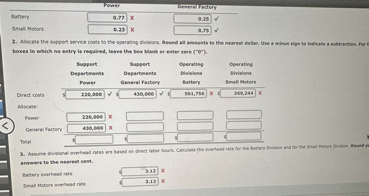 Battery
Small Motors
Power
0.77 X
0.23 X
General Factory
0.25
0.75
2. Allocate the support service costs to the operating divisions. Round all amounts to the nearest dollar. Use a minus sign to indicate a subtraction. For t
boxes in which no entry is required, leave the box blank or enter zero ("0").
Direct costs
Allocate:
Support
Departments
Support
Departments
Operating
Divisions
Operating
Divisions
Power
General Factory
Battery
Small Motors
220,000 ✔
430,000
561,756 X $
369,244 X
Power
220,000 X
General Factory
430,000 X
Total
3. Assume divisional overhead rates are based on direct labor hours. Calculate the overhead rate for the Battery Division and for the Small Motors Division. Round yo
answers to the nearest cent.
Battery overhead rate
Small Motors overhead rate
3.12 X
3.12 X