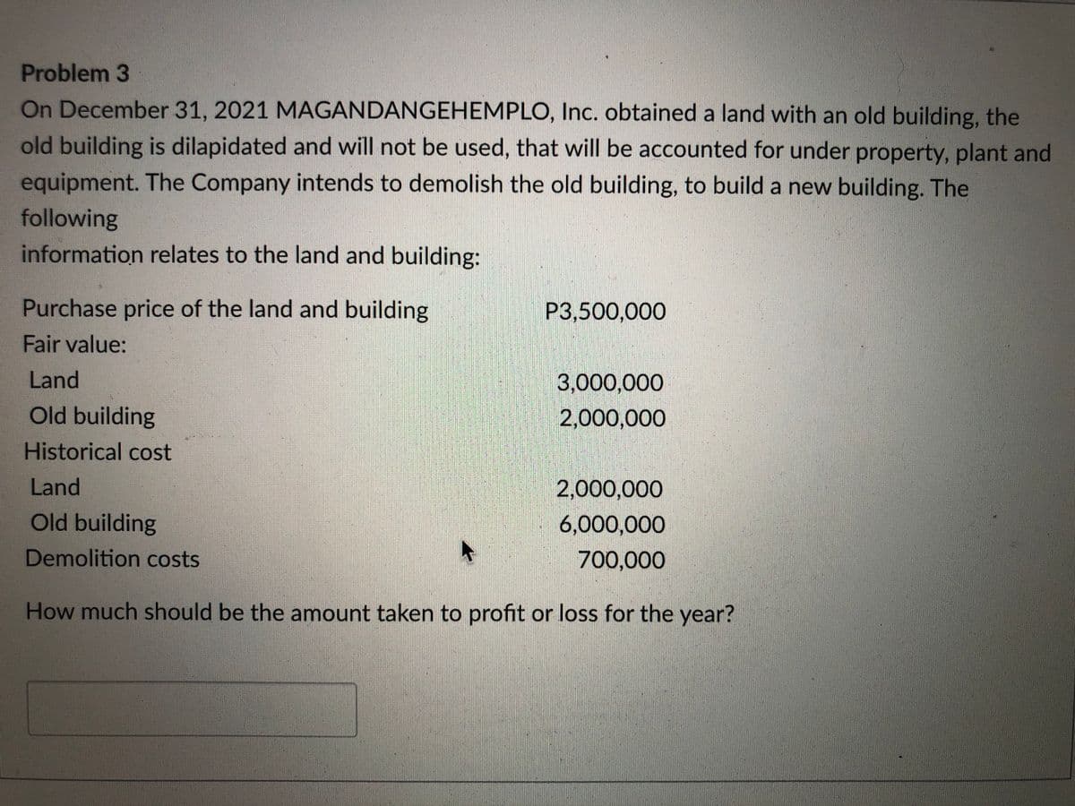 Problem 3
On December 31, 2021 MAGANDANGEHEMPLO, Inc. obtained a land with an old building, the
old building is dilapidated and will not be used, that will be accounted for under property, plant and
equipment. The Company intends to demolish the old building, to build a new building. The
following
information relates to the land and building:
Purchase price of the land and building
P3,500,000
Fair value:
Land
3,000,000
Old building
2,000,000
Historical cost
Land
2,000,000
Old building
6,000,000
Demolition costs
700,000
How much should be the amount taken to profit or loss for the year?
