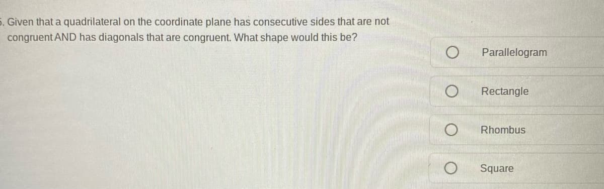 5. Given that a quadrilateral on the coordinate plane has consecutive sides that are not
congruent AND has diagonals that are congruent. What shape would this be?
Parallelogram
Rectangle
Rhombus
Square
