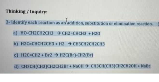 Thinking / Inquiry:
3- Identify each reaction as an addition, substitution or elimination reaction.
a) HO-CH2CH2CH3 CH2=CHCH3 + H20
b) H2С-СНCH2CНЗ + Н2 СНЗСН2СH2СHЗ
c) H2C=CH2 + Br2 → H2C(Br)-CH2(Br)
d) CH3CH(CH3)CH2CH2B + NaOH → CH3CH(CH3)CH2CH20H+ NaBr
