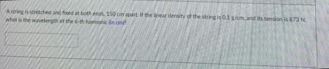 A string is stretched and fixed at both ends, 150 cm apart. If the linear density of the string is 0.1 g/cm, and its tension is 873 N.
what is the wavelength of the 6-th harmonic (in cm)?
