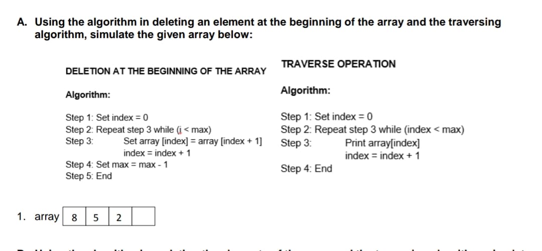 A. Using the algorithm in deleting an element at the beginning of the array and the traversing
algorithm, simulate the given array below:
TRAVERSE OPERATION
DELETION AT THE BEGINNING OF THE ARRAY
Algorithm:
Algorithm:
Step 1: Set index = 0
Step 2: Repeat step 3 while (i < max)
Step 3:
Step 1: Set index = 0
Step 2: Repeat step 3 while (index < max)
Step 3:
Set array [index] = array [index + 1]
Print array[index]
index = index + 1
index = index + 1
Step 4: Set max = max - 1
Step 4: End
Step 5: End
1. array
5
2
