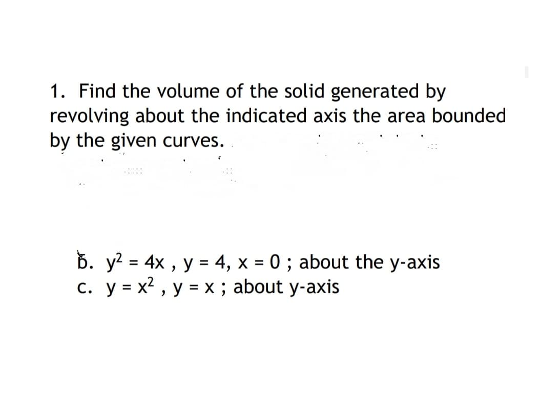 1. Find the volume of the solid generated by
revolving about the indicated axis the area bounded
by the given curves.
Ď. y? = 4x , y = 4, x = 0; about the y-axis
c. y = x2 , y = x; about y-axis
