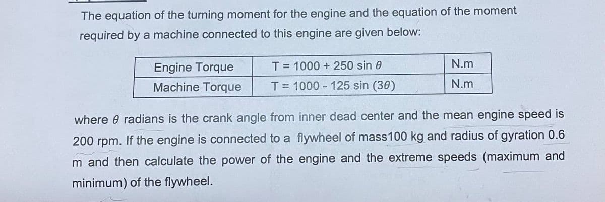 The equation of the turning moment for the engine and the equation of the moment
required by a machine connected to this engine are given below:
Engine Torque
T=1000+ 250 sin 0
Machine Torque T= 1000-125 sin (30)
N.m
N.m
where @ radians is the crank angle from inner dead center and the mean engine speed is
200 rpm. If the engine is connected to a flywheel of mass 100 kg and radius of gyration 0.6
m and then calculate the power of the engine and the extreme speeds (maximum and
minimum) of the flywheel.