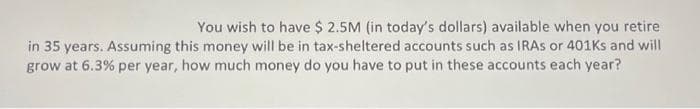 You wish to have $ 2.5M (in today's dollars) available when you retire
in 35 years. Assuming this money will be in tax-sheltered accounts such as IRAs or 401ks and will
grow at 6.3% per year, how much money do you have to put in these accounts each year?