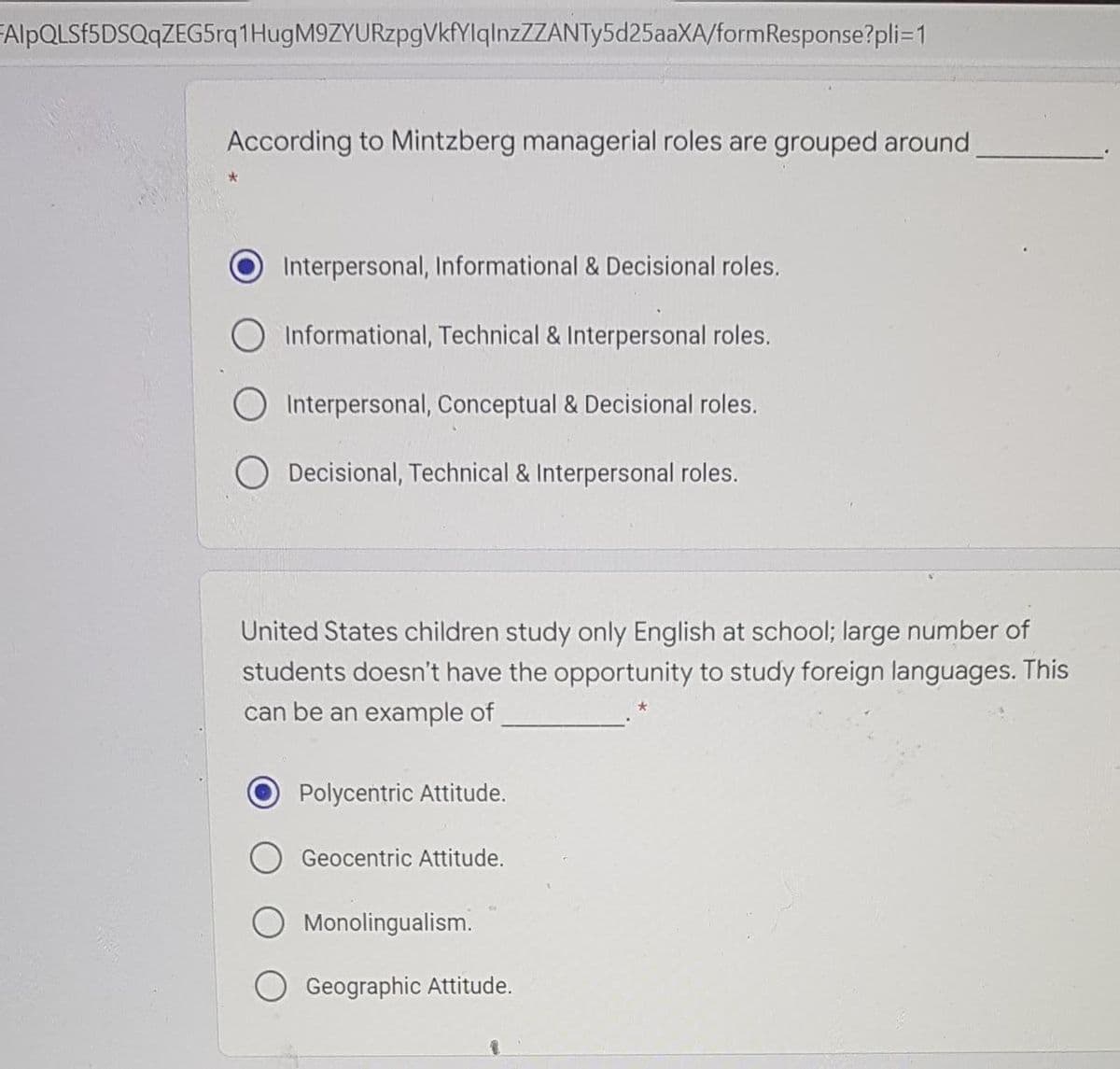 FAlpQLSf5DSQqZEG5rq1HugM9ZYURzpgVkfYlqlnzZZANTy5d25aaXA/formResponse?pli=1
According to Mintzberg managerial roles are grouped around
Interpersonal, Informational & Decisional roles.
Informational, Technical & Interpersonal roles.
O Interpersonal, Conceptual & Decisional roles.
Decisional, Technical & Interpersonal roles.
United States children study only English at school; large number of
students doesn't have the opportunity to study foreign languages. This
can be an example of
Polycentric Attitude.
Geocentric Attitude.
Monolingualism.
Geographic Attitude.
