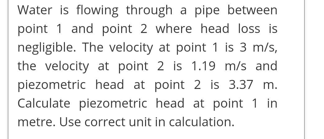 Water is flowing through a pipe between
point 1 and point 2 where head loss is
negligible. The velocity at point 1 is 3 m/s,
the velocity at point 2 is 1.19 m/s and
piezometric head at point 2 is 3.37 m.
Calculate piezometric head at point 1 in
metre. Use correct unit in calculation.
