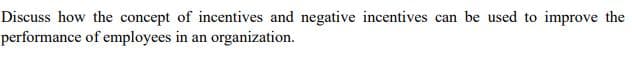 Discuss how the concept of incentives and negative incentives can be used to improve the
performance of employees in an organization.
