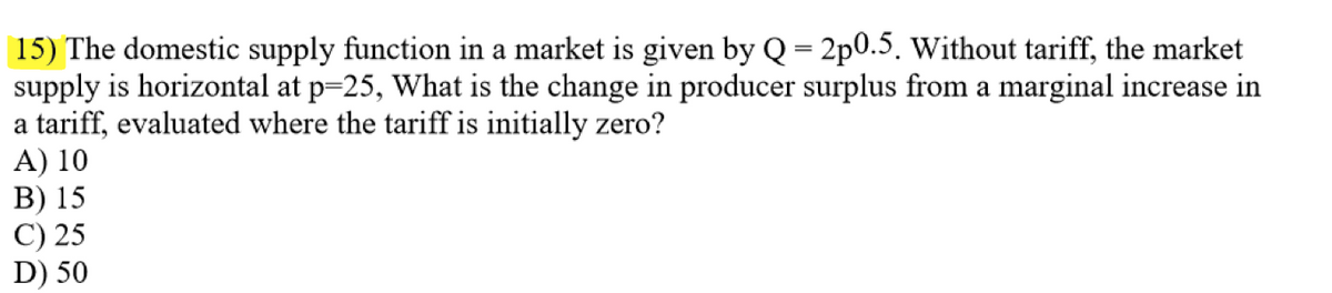 15) The domestic supply function in a market is given by Q = 2p0.5. Without tariff, the market
supply is horizontal at p=25, What is the change in producer surplus from a marginal increase in
a tariff, evaluated where the tariff is initially zero?
A) 10
B) 15
C) 25
D) 50
