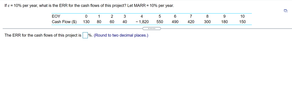 If ɛ = 10% per year, what is the ERR for the cash flows of this project? Let MARR = 10% per year.
EOY
1
2
4
6.
7
8
9.
10
Cash Flow ($)
130
80
60
40
- 1,820
550
490
420
300
180
150
... ..
The ERR for the cash flows of this project is
%. (Round to two decimal places.)
