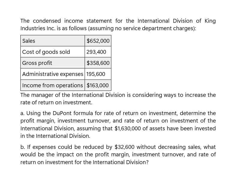 The condensed income statement for the International Division of King
Industries Inc. is as follows (assuming no service department charges):
Sales
$652,000
Cost of goods sold
293,400
Gross profit
$358,600
Administrative expenses 195,600
Income from operations $163,000
The manager of the International Division is considering ways to increase the
rate of return on investment.
a. Using the DuPont formula for rate of return on investment, determine the
profit margin, investment turnover, and rate of return on investment of the
International Division, assuming that $1,630,000 of assets have been invested
in the International Division.
b. If expenses could be reduced by $32,600 without decreasing sales, what
would be the impact on the profit margin, investment turnover, and rate of
return on investment for the International Division?