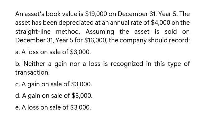 An asset's book value is $19,000 on December 31, Year 5. The
asset has been depreciated at an annual rate of $4,000 on the
straight-line method. Assuming the asset is sold on
December 31, Year 5 for $16,000, the company should record:
a. A loss on sale of $3,000.
b. Neither a gain nor a loss is recognized in this type of
transaction.
c. A gain on sale of $3,000.
d. A gain on sale of $3,000.
e. A loss on sale of $3,000.