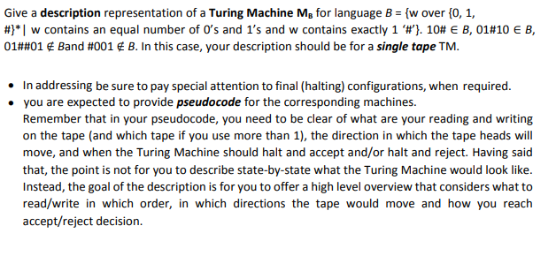 Give a description representation of a Turing Machine Mg for language B = {w over {0, 1,
#3*| w contains an equal number of O's and 1's and w contains exactly 1 #"}. 10# E B, 01#10 EB,
01##01 € Band #001 € B. In this case, your description should be for a single tape TM.
In addressing be sure to pay special attention to final (halting) configurations, when required.
you are expected to provide pseudocode for the corresponding machines.
Remember that in your pseudocode, you need to be clear of what are your reading and writing
on the tape (and which tape if you use more than 1), the direction in which the tape heads will
move, and when the Turing Machine should halt and accept and/or halt and reject. Having said
that, the point is not for you to describe state-by-state what the Turing Machine would look like.
Instead, the goal of the description is for you to offer a high level overview that considers what to
read/write in which order, in which directions the tape would move and how you reach
accept/reject decision.
