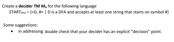 Create a decider TM M, for the following language
STARTDFA = {<D, #> | D is a DFA and accepts at least one string that starts on symbol #}
Some suggestions:
• In addressing double check that your decider has an explicit "decision" point.
