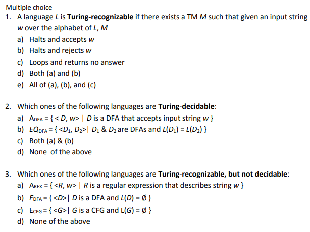 Multiple choice
1. A language L is Turing-recognizable if there exists a TMM such that given an input string
w over the alphabet of L, M
a) Halts and accepts w
b) Halts and rejects w
c) Loops and returns no answer
d) Both (a) and (b)
e) All of (a), (b), and (c)
2. Which ones of the following languages are Turing-decidable:
a) ADFA = {< D, w> | D is a DFA that accepts input string w }
b) EQDFA = { <D1, Dz>| D1 & Dz are DFAS and L(D;) = L(D2) }
c) Both (a) & (b)
d) None of the above
3. Which ones of the following languages are Turing-recognizable, but not decidable:
a) AREX = { <R, w> | R is a regular expression that describes string w}
b) EDFA = { <D>| D is a DFA and L(D) = Ø }
c) EcrG = { <G>| G is a CFG and L(G) = Ø }
d) None of the above
