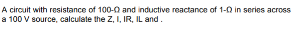 A circuit with resistance of 100-N and inductive reactance of 1-Q in series across
a 100 V source, calculate the Z, I, IR, IL and .
