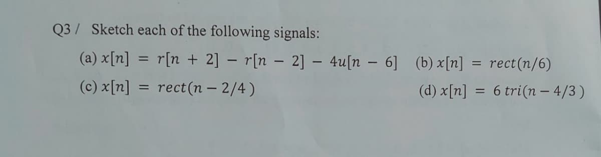 Q3/ Sketch each of the following signals:
(a) x[n] = r[n + 2] – r[n – 2] – 4u[n – 6] (b)x[n]
= rect(n/6)
(c) x[n]
= rect(n – 2/4)
(d) x[n]
6 tri(n – 4/3 )
