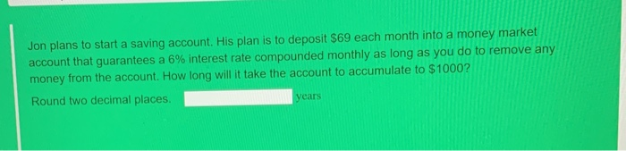 Jon plans to start a saving account. His plan is to deposit $69 each month into a money market
account that guarantees a 6% interest rate compounded monthly as long as you do to remove any
money from the account. How long will it take the account to accumulate to $1000?
Round two decimal places.
years
