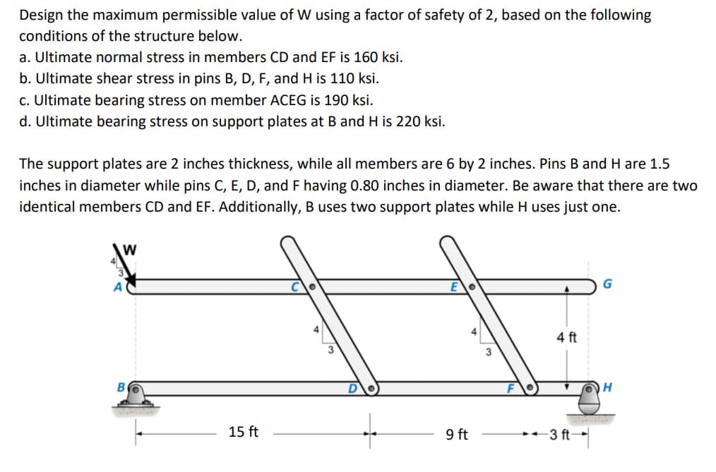 Design the maximum permissible value of W using a factor of safety of 2, based on the following
conditions of the structure below.
a. Ultimate normal stress in members CD and EF is 160 ksi.
b. Ultimate shear stress in pins B, D, F, and H is 110 ksi.
c. Ultimate bearing stress on member ACEG is 190 ksi.
d. Ultimate bearing stress on support plates at B and H is 220 ksi.
The support plates are 2 inches thickness, while all members are 6 by 2 inches. Pins B and H are 1.5
inches in diameter while pins C, E, D, and F having 0.80 inches in diameter. Be aware that there are two
identical members CD and EF. Additionally, B uses two support plates while H uses just one.
W
B
15 ft
9 ft
4 ft
3 ft-
H