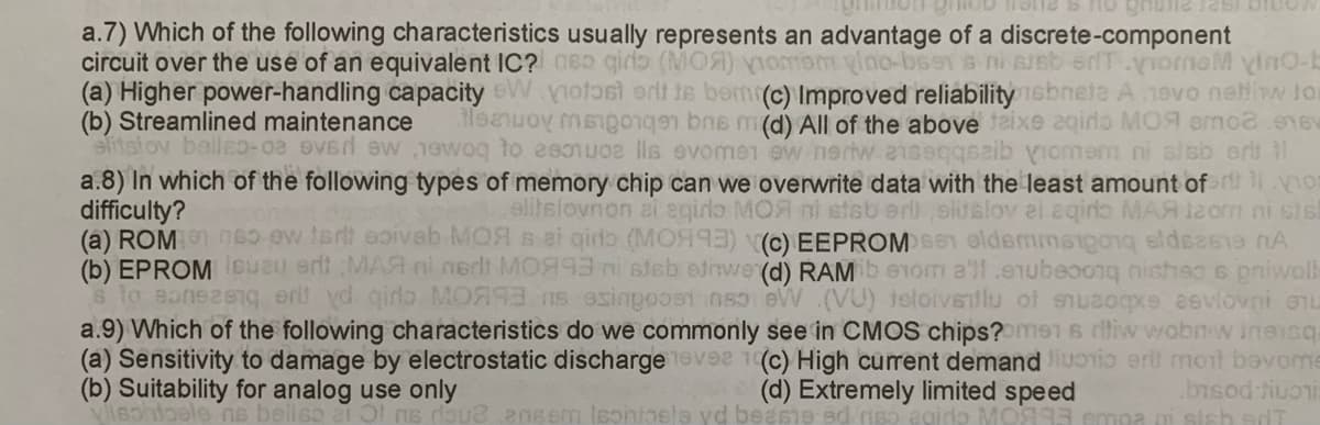 Bon groDone & ho ghone Test biboy
a.7) Which of the following characteristics usually represents an advantage of a discrete-component
circuit over the use of an equivalent IC? so giro (MOA) vomem gino-bsens ni sreb erTyromeM vino-b
(a) Higher power-handling capacity W notast erit te bom (c) Improved reliability ebriete A evo netti Jo
(b) Streamlined maintenance Meanwoy mangongen bra m(d) All of the above teixe aqirlo MOA emo2 16V
elitstov bellso-08 over ew 1ewoq to esotuos lls evomen ew nerw anseqqsaib Viomem ni slab eri il
a.8) In which of the following types of memory chip can we overwrite data with the least amount of no
difficulty?
elitslovnon ai egido MOA ni stab eri sluslov ei aqir MAA 12om ni sis
(a) ROM 6 w tart soivab MOR в ei qiro (MO993) (c) EEPROMsen eidemmetgan edeste A
(b) EPROM Isuzu ert MAR ni nert M0993 ni slab etiwe (d) RAMib erom all snubeoong nishsa s priwall
s to eonszeng erit yd giro MOR93 ns esingpost so eW (VU) teloivsitlu of snuzoqxe asvlovni enu
a.9) Which of the following characteristics do we commonly see in CMOS chips? men s riw wobrw ineisq
(a) Sensitivity to damage by electrostatic discharge nevee 1(c) High current demand liuonio erit mont bevome
(b) Suitability for analog use only
(d) Extremely limited speed
bisod fiuori
ohibele no bellse ato me roue ensem leoniosle yd beasie ad no eido M0993 empa i sich d