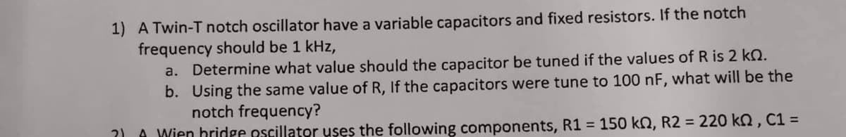 1) A Twin-T notch oscillator have a variable capacitors and fixed resistors. If the notch
frequency should be 1 kHz,
a. Determine what value should the capacitor be tuned if the values of R is 2 k.
b. Using the same value of R, If the capacitors were tune to 100 nF, what will be the
notch frequency?
?) Wien bridge oscillator uses the following components, R1 = 150 kn, R2 = 220 kn, C1 =