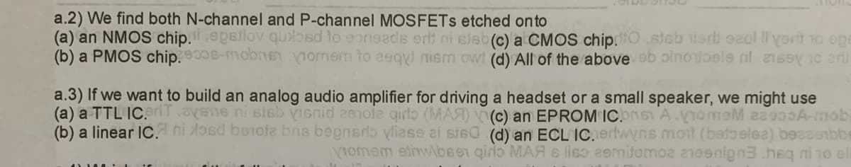 a.2) We find both N-channel and P-channel MOSFETS etched onto
(a) an NMOS chip.ii .epsilov quilosd to eorieads ert ni sisb(c) a CMOS chip.O steb ist eacl 'yorit to ope
(b) a PMOS chip.900s-mobne omem to eeqy) nism ow! (d) All of the above ab oinontbele ni ansey no erl
a.3) If we want to build an analog audio amplifier for driving a headset or a small speaker, we might use
(a) a TTL IC. riT.ayene ni sisb visnid zamole girlo (MAA) (c) an EPROM ICbns A.VomeM 88900A-mob.
(b) a linear IC. ni osd benofa bns begnado vliase ai ste (d) an ECL IC.erlwyns moit (betoelez) bessebbe
Viomem ethw\bsen qiro MAA s liso semitemoa anesnign3 heq ni 10 el
17