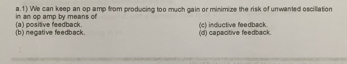 a.1) We can keep an op amp from producing too much gain or minimize the risk of unwanted oscillation
in an op amp by means of
(a) positive feedback.
(b) negative feedback.
(c) inductive feedback.
(d) capacitive feedback.