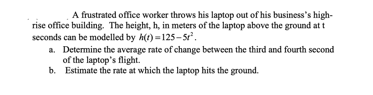 A frustrated office worker throws his laptop out of his business's high-
rise office building. The height, h, in meters of the laptop above the ground at t
seconds can be modelled by h(t)=125-5t².
a. Determine the average rate of change between the third and fourth second
of the laptop's flight.
b. Estimate the rate at which the laptop hits the ground.