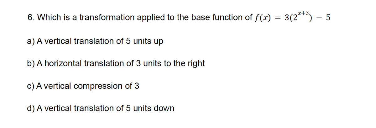 6. Which is a transformation applied to the base function of f(x) = 3(2x+³) – 5
a) A vertical translation of 5 units up
b) A horizontal translation of 3 units to the right
c) A vertical compression of 3
d) A vertical translation of 5 units down